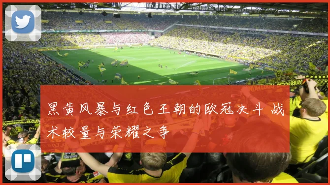 黑黄风暴与红色王朝的欧冠决斗 战术较量与荣耀之争