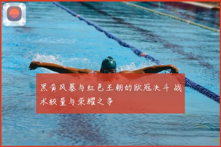 黑黄风暴与红色王朝的欧冠决斗 战术较量与荣耀之争