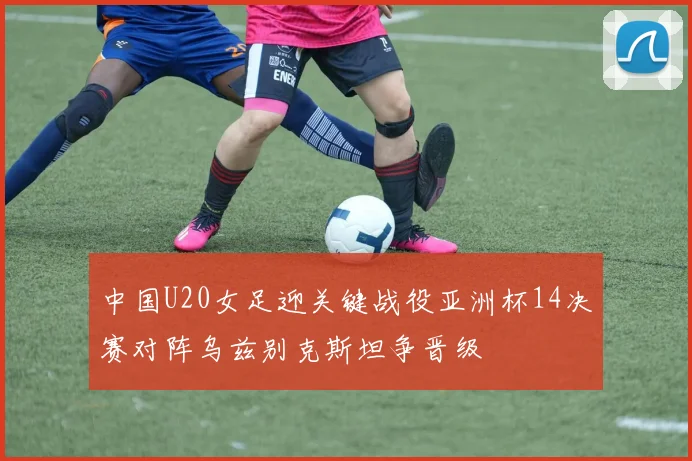 中国U20女足迎关键战役亚洲杯14决赛对阵乌兹别克斯坦争晋级