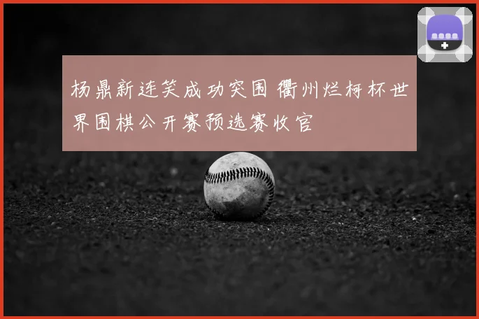 杨鼎新连笑成功突围 衢州烂柯杯世界围棋公开赛预选赛收官