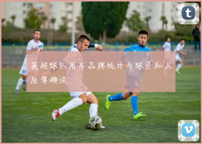 英超球队用车品牌统计与球员私人座驾趣谈